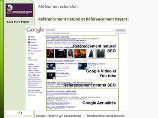 Moteur de recherche :

                    Référencement naturel et Référencement Payant :
Club Pure Player




                                              Référencement naturel
                                                              SEO




                                                         Google Vidéo et
                                                               You tube

                                       Référencement naturel SEO



                                                        Google Actualités


                   Contact : Frédéric Van Cauwenberge     fred@webmarketing-fast.com
 