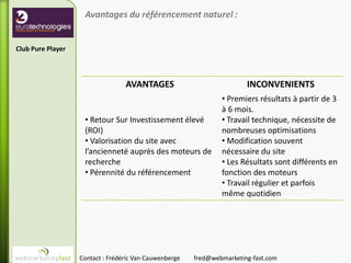 Avantages du référencement naturel :


Club Pure Player



                                  AVANTAGES                             INCONVENIENTS
                                                                • Premiers résultats à partir de 3
                                                                à 6 mois.
                    • Retour Sur Investissement élevé           • Travail technique, nécessite de
                    (ROI)                                       nombreuses optimisations
                    • Valorisation du site avec                 • Modification souvent
                    l’ancienneté auprès des moteurs de          nécessaire du site
                    recherche                                   • Les Résultats sont différents en
                    • Pérennité du référencement                fonction des moteurs
                                                                • Travail régulier et parfois
                                                                même quotidien




                   Contact : Frédéric Van Cauwenberge   fred@webmarketing-fast.com
 