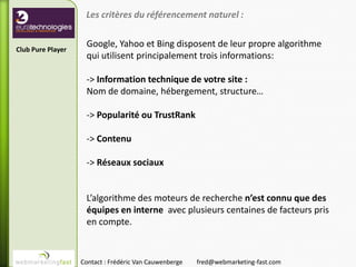 Les critères du référencement naturel :

                    Google, Yahoo et Bing disposent de leur propre algorithme
Club Pure Player
                    qui utilisent principalement trois informations:

                    -> Information technique de votre site :
                    Nom de domaine, hébergement, structure…

                    -> Popularité ou TrustRank

                    -> Contenu

                    -> Réseaux sociaux


                    L’algorithme des moteurs de recherche n’est connu que des
                    équipes en interne avec plusieurs centaines de facteurs pris
                    en compte.


                   Contact : Frédéric Van Cauwenberge   fred@webmarketing-fast.com
 