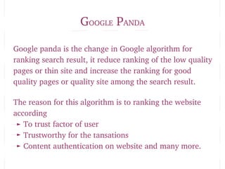 GOOGLE PANDA
Google panda is the change in Google algorithm for 
ranking search result, it reduce ranking of the low quality 
pages or thin site and increase the ranking for good 
quality pages or quality site among the search result.
The reason for this algorithm is to ranking the website 
according 
To trust factor of user
Trustworthy for the tansations
Content authentication on website and many more.
 