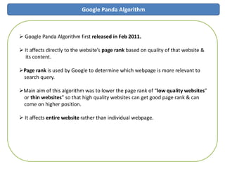 Google Panda Algorithm
 Google Panda Algorithm first released in Feb 2011.
 It affects directly to the website’s page rank based on quality of that website &
its content.
Page rank is used by Google to determine which webpage is more relevant to
search query.
Main aim of this algorithm was to lower the page rank of “low quality websites”
or thin websites” so that high quality websites can get good page rank & can
come on higher position.
 It affects entire website rather than individual webpage.
 