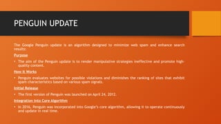 PENGUIN UPDATE
The Google Penguin update is an algorithm designed to minimize web spam and enhance search
results:
Purpose
• The aim of the Penguin update is to render manipulative strategies ineffective and promote high-
quality content.
How It Works
• Penguin evaluates websites for possible violations and diminishes the ranking of sites that exhibit
spam characteristics based on various spam signals.
Initial Release
• The first version of Penguin was launched on April 24, 2012.
Integration into Core Algorithm
• In 2016, Penguin was incorporated into Google’s core algorithm, allowing it to operate continuously
and update in real time.
 