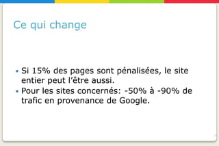 Ce qui change



 Si 15% des pages sont pénalisées, le site
  entier peut l’être aussi.
 Pour les sites concernés: -50% à -90% de
  trafic en provenance de Google.



                                              16
 