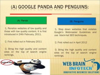 •1. Penalize websites of low quality and
those with low quality content. It is first
introduced in 24th February, 2011.
•2. First rolled out in February 2011
•3. Bring the high quality and content
sites on the top of search engine
rankings.
(B) Penguins(A) Panda
•1. Step down websites that violates
Google’s Webmaster Guidelines and
use black-hat SEO techniques.
•2. First rolled out in April 2012
•3. Bring the high quality and content
sites on the top of search engine
rankings.
 