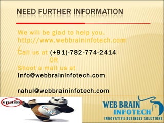 Call us at (+91)-782-774-2414
OR
Shoot a mail us at
info@webbraininfotech.com
rahul@webbraininfotech.com
We will be glad to help you.
http://www.webbraininfotech.com
/
 