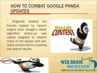 • Originally dubbed the
Farmer Update by  search
engine land, Google’s latest
algorithm shake-up was
clearly targeted to resolve
many of the issues with low-
value content farms invading
the search results.
 