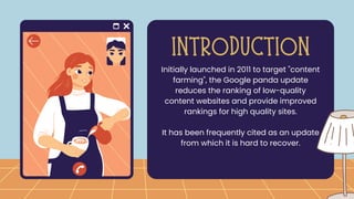 Initially launched in 2011 to target "content
farming", the Google panda update
reduces the ranking of low-quality
content websites and provide improved
rankings for high quality sites.
It has been frequently cited as an update
from which it is hard to recover.
INTRODUCTION
 