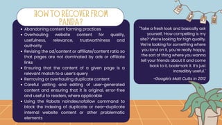 Abandoning content farming practices
Overhauling website content for quality,
usefulness, relevance, trustworthiness and
authority
Revising the ad/content or affiliate/content ratio so
that pages are not dominated by ads or affiliate
links
Ensuring that the content of a given page is a
relevant match to a user’s query
Removing or overhauling duplicate content
Careful vetting and editing of user-generated
content and ensuring that it is original, error-free
and useful to readers, where applicable
Using the Robots noindex,nofollow command to
block the indexing of duplicate or near-duplicate
internal website content or other problematic
elements
"Take a fresh look and basically ask
yourself, ‘How compelling is my
site?’ We’re looking for high quality.
We’re looking for something where
you land on it, you’re really happy,
the sort of thing where you wanna
tell your friends about it and come
back to it, bookmark it. It’s just
incredibly useful."
HOW TO RECOVER FROM
PANDA?
~Google's Matt Cutts in 2012
 