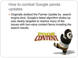 How to combat Google panda
updates
Originally dubbed the Farmer Update by search
engine land, Google’s latest algorithm shake-up
was clearly targeted to resolve many of the
issues with low-value content farms invading the
search results.