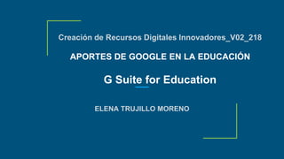 Creación de Recursos Digitales Innovadores_V02_218
APORTES DE GOOGLE EN LA EDUCACIÓN
G Suite for Education
ELENA TRUJILLO MORENO
 