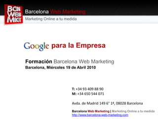 Google para la Empresa
Formación Barcelona Web Marketing
Barcelona, Miércoles 19 de Abril 2010
Barcelona Web Marketing
Marketing Online a tu medida
T: +34 93 409 88 90
M: +34 650 544 071
Avda. de Madrid 149 6° 1ª, 08028 Barcelona
Barcelona Web Marketing | Marketing Online a tu medida
http://www.barcelona-web-marketing.com
 