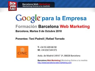 para la Empresa FormaciónBarcelonaWeb Marketing Barcelona, Martes 9 de Octubre 2010 Ponentes: Toni Padrell | Rafael Torrado T: +34 93 409 88 90M: +34 650 544 071 Avda. de Madrid 149 6° 1ª, 08028 Barcelona BarcelonaWeb Marketing | Marketing Online a tu medida http://www.barcelona-web-marketing.com 