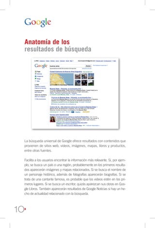 Anatomía de los
     resultados de búsqueda




     La búsqueda universal de Google ofrece resultados con contenidos que
     provienen de sitios web, videos, imágenes, mapas, libros y productos,
     entre otras fuentes.

     Facilita a los usuarios encontrar la información más relevante. Si, por ejem-
     plo, se busca un país o una región, probablemente en los primeros resulta-
     dos aparecerán imágenes y mapas relacionados. Si se busca el nombre de
     un personaje histórico, además de fotografías aparecerán biografías. Si se
     trata de una cantante famosa, es probable que los videos estén en los pri-
     meros lugares. Si se busca un escritor, quizás aparezcan sus obras en Goo-
     gle Libros. También aparecerán resultados de Google Noticias si hay un he-
     cho de actualidad relacionado con la búsqueda.




1O
 