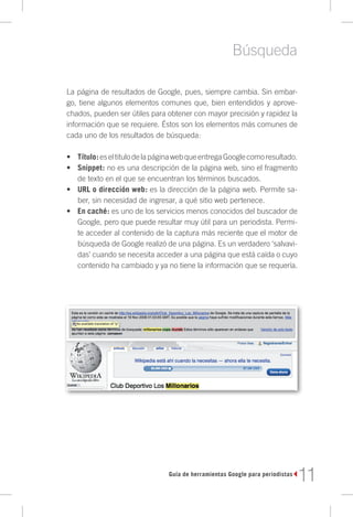 Búsqueda

La página de resultados de Google, pues, siempre cambia. Sin embar-
go, tiene algunos elementos comunes que, bien entendidos y aprove-
chados, pueden ser útiles para obtener con mayor precisión y rapidez la
información que se requiere. Éstos son los elementos más comunes de
cada uno de los resultados de búsqueda:

•	 Título: es el titulo de la página web que entrega Google como resultado.
•	 Snippet: no es una descripción de la página web, sino el fragmento
   de texto en el que se encuentran los términos buscados.
•	 URL o dirección web: es la dirección de la página web. Permite sa-
   ber, sin necesidad de ingresar, a qué sitio web pertenece.
•	 En caché: es uno de los servicios menos conocidos del buscador de
   Google, pero que puede resultar muy útil para un periodista. Permi-
   te acceder al contenido de la captura más reciente que el motor de
   búsqueda de Google realizó de una página. Es un verdadero ‘salvavi-
   das’ cuando se necesita acceder a una página que está caída o cuyo
   contenido ha cambiado y ya no tiene la información que se requería.




                                 Guía de herramientas Google para periodistas
                                                                                11
 