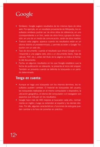 •	 Similares: Google sugiere resultados de los mismos tipos de sitios
    web. Por ejemplo, en un resultado proveniente de Wikipedia, los re-
    sultados similares podrán ser de otros sitios de referencia; en uno
    correspondiente a un foro, serán de otros foros y grupos de discu-
    sión; en uno de un medio de comunicación, serán de otros medios.
 •	 Traducir esta página: aparece cuando los resultados están en un
    idioma distinto al predeterminado, y permite acceder a Google Tra-
    ductor con un solo clic.
 •	 Tipo de documento: cuando el resultado que ofrece Google no co-
    rresponde a una página web, sino a un documento (texto, hoja de
    cálculo, PDF, etc.), antes del título de la página se indica el forma-
    to del documento.
 •	 Fecha: en algunos resultados en los que Google establece que la
    fecha de publicación es relevante, la presenta al inicio del snippet.
    También se presenta cuando se delimita la búsqueda a un perío-
    do determinado.

 Tenga en cuenta:
 •	 Aunque se haga una búsqueda con los mismos términos, los re-
    sultados pueden cambiar. El historial de búsquedas del usuario,
    las búsquedas realizadas en el mismo computador o dispositivo, la
    ubicación geográfica, el idioma del computador o el navegador son
    aspectos que influyen en los resultados.
 •	 Google hace más de 400 mejoras al buscador cada año, normal-
    mente en inglés y luego se extienden al español y los demás idio-
    mas. Por ello, algunas características y funciones de esta guía pue-
    den cambiar a la hora de ponerlas en práctica.




12
 