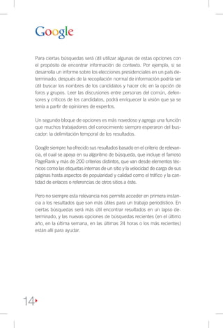 Para ciertas búsquedas será útil utilizar algunas de estas opciones con
 el propósito de encontrar información de contexto. Por ejemplo, si se
 desarrolla un informe sobre los elecciones presidenciales en un país de-
 terminado, después de la recopilación normal de información podría ser
 útil buscar los nombres de los candidatos y hacer clic en la opción de
 foros y grupos. Leer las discusiones entre personas del común, defen-
 sores y críticos de los candidatos, podrá enriquecer la visión que ya se
 tenía a partir de opiniones de expertos.

 Un segundo bloque de opciones es más novedoso y agrega una función
 que muchos trabajadores del conocimiento siempre esperaron del bus-
 cador: la delimitación temporal de los resultados.

 Google siempre ha ofrecido sus resultados basado en el criterio de relevan-
 cia, el cual se apoya en su algoritmo de búsqueda, que incluye el famoso
 PageRank y más de 200 criterios distintos, que van desde elementos téc-
 nicos como las etiquetas internas de un sitio y la velocidad de carga de sus
 páginas hasta aspectos de popularidad y calidad como el tráfico y la can-
 tidad de enlaces o referencias de otros sitios a éste.

 Pero no siempre esta relevancia nos permite acceder en primera instan-
 cia a los resultados que son más útiles para un trabajo periodístico. En
 ciertas búsquedas será más útil encontrar resultados en un lapso de-
 terminado, y las nuevas opciones de búsquedas recientes (en el último
 año, en la última semana, en las últimas 24 horas o los más recientes)
 están allí para ayudar.




14
 