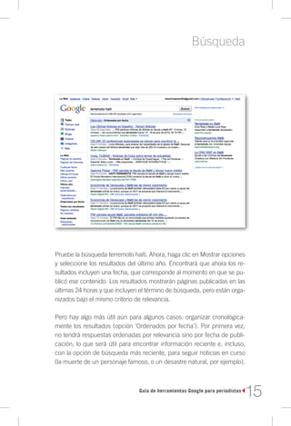 Búsqueda




Pruebe la búsqueda terremoto haiti. Ahora, haga clic en Mostrar opciones
y seleccione los resultados del último año. Encontrará que ahora los re-
sultados incluyen una fecha, que corresponde al momento en que se pu-
blicó ese contenido. Los resultados mostrarán páginas publicadas en las
últimas 24 horas y que incluyen el término de búsqueda, pero están orga-
nizados bajo el mismo criterio de relevancia.

Pero hay algo más útil aún para algunos casos: organizar cronológica-
mente los resultados (opción ‘Ordenados por fecha’). Por primera vez,
no tendrá respuestas ordenadas por relevancia sino por fecha de publi-
cación, lo que será útil para encontrar información reciente e, incluso,
con la opción de búsqueda más reciente, para seguir noticias en curso
(la muerte de un personaje famoso, o un desastre natural, por ejemplo).



                               Guía de herramientas Google para periodistas
                                                                              15
 