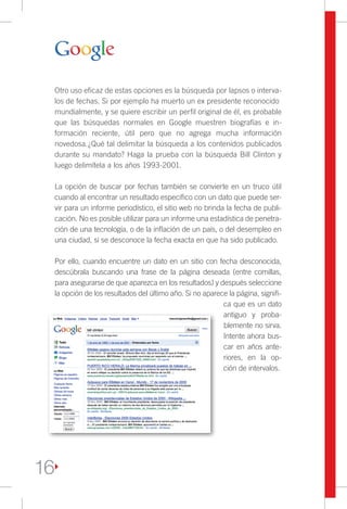 Otro uso eficaz de estas opciones es la búsqueda por lapsos o interva-
     los de fechas. Si por ejemplo ha muerto un ex presidente reconocido
     mundialmente, y se quiere escribir un perfil original de él, es probable
     que las búsquedas normales en Google muestren biografías e in-
     formación reciente, útil pero que no agrega mucha información
     novedosa.¿Qué tal delimitar la búsqueda a los contenidos publicados
     durante su mandato? Haga la prueba con la búsqueda Bill Clinton y
     luego delimítela a los años 1993-2001.

     La opción de buscar por fechas también se convierte en un truco útil
     cuando al encontrar un resultado específico con un dato que puede ser-
     vir para un informe periodístico, el sitio web no brinda la fecha de publi-
     cación. No es posible utilizar para un informe una estadística de penetra-
     ción de una tecnología, o de la inflación de un país, o del desempleo en
     una ciudad, si se desconoce la fecha exacta en que ha sido publicado.

     Por ello, cuando encuentre un dato en un sitio con fecha desconocida,
     descúbrala buscando una frase de la página deseada (entre comillas,
     para asegurarse de que aparezca en los resultados) y después seleccione
     la opción de los resultados del último año. Si no aparece la página, signifi-
                                                             ca que es un dato
                                                             antiguo y proba-
                                                             blemente no sirva.
                                                             Intente ahora bus-
                                                             car en años ante-
                                                             riores, en la op-
                                                             ción de intervalos.




16
 