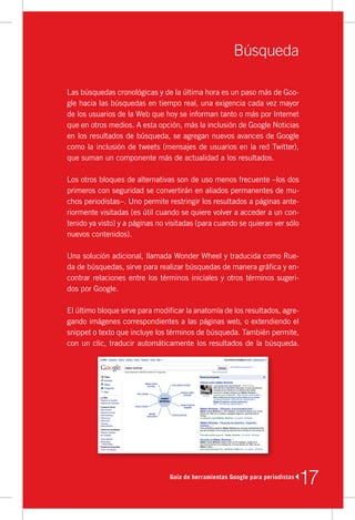 Búsqueda

Las	búsquedas	cronológicas	y	de	la	última	hora	es	un	paso	más	de	Goo-
gle	hacia	las	búsquedas	en	tiempo	real,	una	exigencia	cada	vez	mayor	
de	los	usuarios	de	la	Web	que	hoy	se	informan	tanto	o	más	por	Internet	
que	en	otros	medios.	A	esta	opción,	más	la	inclusión	de	Google	Noticias	
en	los	resultados	de	búsqueda,	se	agregan	nuevos	avances	de	Google	
como	la	inclusión	de	tweets	(mensajes	de	usuarios	en	la	red	Twitter),	
que	suman	un	componente	más	de	actualidad	a	los	resultados.

Los	otros	bloques	de	alternativas	son	de	uso	menos	frecuente	–los	dos	
primeros	con	seguridad	se	convertirán	en	aliados	permanentes	de	mu-
chos	periodistas–.	Uno	permite	restringir	los	resultados	a	páginas	ante-
riormente	visitadas	(es	útil	cuando	se	quiere	volver	a	acceder	a	un	con-
tenido	ya	visto)	y	a	páginas	no	visitadas	(para	cuando	se	quieran	ver	sólo	
nuevos	contenidos).

Una	solución	adicional,	llamada	Wonder	Wheel	y	traducida	como	Rue-
da	de	búsquedas,	sirve	para	realizar	búsquedas	de	manera	gráfica	y	en-
contrar	relaciones	entre	los	términos	iniciales	y	otros	términos	sugeri-
dos	por	Google.

El	último	bloque	sirve	para	modificar	la	anatomía	de	los	resultados,	agre-
gando	imágenes	correspondientes	a	las	páginas	web,	o	extendiendo	el	
snippet	o	texto	que	incluye	los	términos	de	búsqueda.	También	permite,	
con	un	clic,	traducir	automáticamente	los	resultados	de	la	búsqueda.




                                Guía de herramientas Google para periodistas
                                                                               17
 