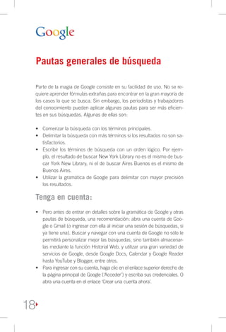 Pautas generales de búsqueda

 Parte de la magia de Google consiste en su facilidad de uso. No se re-
 quiere aprender fórmulas extrañas para encontrar en la gran mayoría de
 los casos lo que se busca. Sin embargo, los periodistas y trabajadores
 del conocimiento pueden aplicar algunas pautas para ser más eficien-
 tes en sus búsquedas. Algunas de ellas son:

 •	 Comenzar la búsqueda con los términos principales.
 •	 Delimitar la búsqueda con más términos si los resultados no son sa-
    tisfactorios.
 •	 Escribir los términos de búsqueda con un orden lógico. Por ejem-
    plo, el resultado de buscar New York Library no es el mismo de bus-
    car York New Library, ni el de buscar Aires Buenos es el mismo de
    Buenos Aires.
 •	 Utilizar la gramática de Google para delimitar con mayor precisión
    los resultados.

 Tenga en cuenta:
 •	 Pero antes de entrar en detalles sobre la gramática de Google y otras
    pautas de búsqueda, una recomendación: abra una cuenta de Goo-
    gle o Gmail (o ingresar con ella al iniciar una sesión de búsquedas, si
    ya tiene una). Buscar y navegar con una cuenta de Google no sólo le
    permitirá personalizar mejor las búsquedas, sino también almacenar-
    las mediante la función Historial Web, y utilizar una gran variedad de
    servicios de Google, desde Google Docs, Calendar y Google Reader
    hasta YouTube y Blogger, entre otros.
 •	 Para ingresar con su cuenta, haga clic en el enlace superior derecho de
    la página principal de Google (‘Acceder’) y escriba sus credenciales. O
    abra una cuenta en el enlace ‘Crear una cuenta ahora’.




18
 