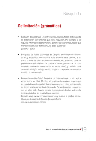 Búsqueda

Delimitación (gramática)

•	 Exclusión de palabras (-). Con frecuencia, los resultados de búsqueda
   se distorsionan con términos que no se requieren. Por ejemplo, si se
   requiere información sobre Panamá pero no se quieren resultados que
   mencionen el Canal de Panamá, se debe buscar así:
   panama –canal

•	 Búsqueda de frases (comillas). Es útil para encontrar un conteni-
   do muy específico, descubrir el autor de una frase célebre, el tí-
   tulo o la letra de una canción o una novela, etc. Además, para un
   periodista es útil a la hora de buscar la fuente primaria de un con-
   tenido (cuando éste se encuentra en varios sitios), y también para
   descubrir si algún trabajo ha sido plagiado o reproducido sin auto-
   rización por otro medio.

•	 Búsqueda en sitios (site:). Encontrar un dato dentro de un sitio web a
   veces puede ser difícil. Muchos sitios utilizan buscadores propios que
   en realidad no entregan la información correcta, y otros simplemente
   no tienen una herramienta de búsqueda. Para estos casos –y para to-
   dos los sitios web– Google permite buscar dentro de ellos y ofrece la
   misma calidad de los resultados de siempre.
   Ejemplo: vaya a www.revistaaxxis.com.co y busque la palabra oficina.
   Ahora, en la página de Google, busque oficina
   site:www.revistaaxxis.com.co




                                Guía de herramientas Google para periodistas
                                                                               19
 