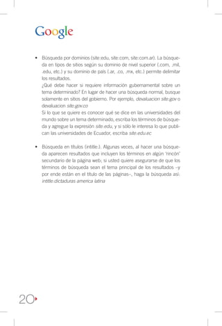 •	 Búsqueda por dominios (site:edu, site:com, site:com.ar). La búsque-
        da en tipos de sitios según su dominio de nivel superior (.com, .mil,
        .edu, etc.) y su dominio de país (.ar, .co, .mx, etc.) permite delimitar
        los resultados.
        ¿Qué debe hacer si requiere información gubernamental sobre un
        tema determinado? En lugar de hacer una búsqueda normal, busque
        solamente en sitios del gobierno. Por ejemplo, devaluacion site:gov o
        devaluacion site:gov.co
        Si lo que se quiere es conocer qué se dice en las universidades del
        mundo sobre un tema determinado, escriba los términos de búsque-
        da y agregue la expresión site:edu, y si sólo le interesa lo que publi-
        can las universidades de Ecuador, escriba site:edu.ec

     •	 Búsqueda en títulos (intitle:). Algunas veces, al hacer una búsque-
        da aparecen resultados que incluyen los términos en algún ‘rincón’
        secundario de la página web; si usted quiere asegurarse de que los
        términos de búsqueda sean el tema principal de los resultados –y
        por ende están en el título de las páginas–, haga la búsqueda así:
        intitle:dictaduras america latina




2O
 