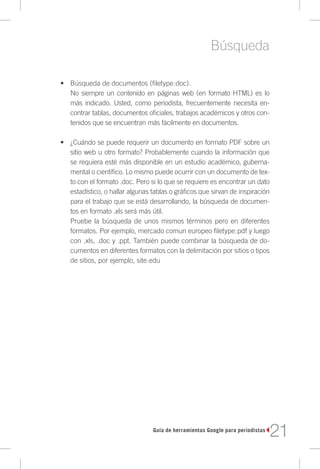 Búsqueda

•	 Búsqueda de documentos (filetype:doc).
   No siempre un contenido en páginas web (en formato HTML) es lo
   más indicado. Usted, como periodista, frecuentemente necesita en-
   contrar tablas, documentos oficiales, trabajos académicos y otros con-
   tenidos que se encuentran más fácilmente en documentos.

•	 ¿Cuándo se puede requerir un documento en formato PDF sobre un
   sitio web u otro formato? Probablemente cuando la información que
   se requiera esté más disponible en un estudio académico, guberna-
   mental o científico. Lo mismo puede ocurrir con un documento de tex-
   to con el formato .doc. Pero si lo que se requiere es encontrar un dato
   estadístico, o hallar algunas tablas o gráficos que sirvan de inspiración
   para el trabajo que se está desarrollando, la búsqueda de documen-
   tos en formato .xls será más útil.
   Pruebe la búsqueda de unos mismos términos pero en diferentes
   formatos. Por ejemplo, mercado comun europeo filetype:pdf y luego
   con .xls, .doc y .ppt. También puede combinar la búsqueda de do-
   cumentos en diferentes formatos con la delimitación por sitios o tipos
   de sitios, por ejemplo, site:edu




                                 Guía de herramientas Google para periodistas
                                                                                21
 