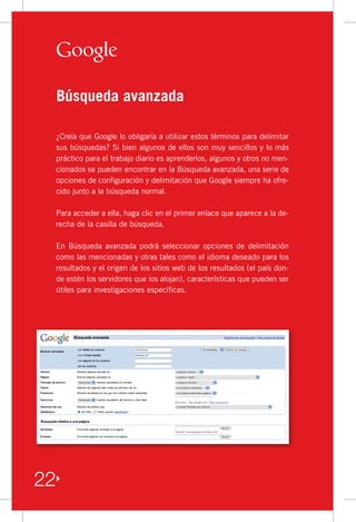 Búsqueda avanzada

 ¿Creía	que	Google	lo	obligaría	a	utilizar	estos	términos	para	delimitar	
 sus	búsquedas?	Si	bien	algunos	de	ellos	son	muy	sencillos	y	lo	más	
 práctico	para	el	trabajo	diario	es	aprenderlos,	algunos	y	otros	no	men-
 cionados	se	pueden	encontrar	en	la	Búsqueda	avanzada,	una	serie	de	
 opciones	de	configuración	y	delimitación	que	Google	siempre	ha	ofre-
 cido	junto	a	la	búsqueda	normal.

 Para	acceder	a	ella,	haga	clic	en	el	primer	enlace	que	aparece	a	la	de-
 recha	de	la	casilla	de	búsqueda.

 En	 Búsqueda	 avanzada	 podrá	 seleccionar	 opciones	 de	 delimitación	
 como	las	mencionadas	y	otras	tales	como	el	idioma	deseado	para	los	
 resultados	y	el	origen	de	los	sitios	web	de	los	resultados	(el	país	don-
 de	estén	los	servidores	que	los	alojan),	características	que	pueden	ser	
 útiles	para	investigaciones	específicas.	




22
 