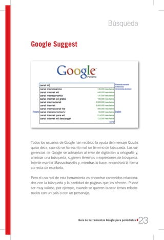 Búsqueda

Google Suggest




Todos los usuarios de Google han recibido la ayuda del mensaje Quizás
quiso decir, cuando se ha escrito mal un término de búsqueda. Las su-
gerencias de Google se adelantan al error de digitación u ortografía y,
al iniciar una búsqueda, sugieren términos o expresiones de búsqueda.
Intente escribir Massachusetts y, mientras lo hace, encontrará la forma
correcta de escribirlo.

Pero el uso real de esta herramienta es encontrar contenidos relaciona-
dos con la búsqueda y la cantidad de páginas que los ofrecen. Puede
ser muy valioso, por ejemplo, cuando se quieren buscar temas relacio-
nados con un país o con un personaje.




                               Guía de herramientas Google para periodistas
                                                                              23
 