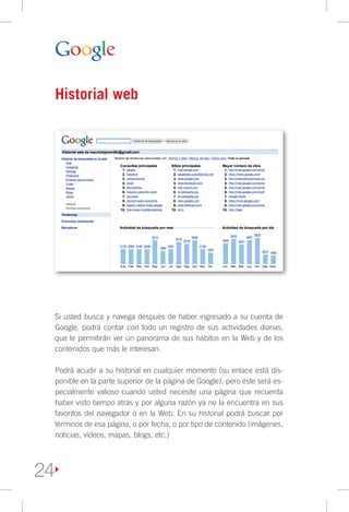 Historial web




     Si usted busca y navega después de haber ingresado a su cuenta de
     Google, podrá contar con todo un registro de sus actividades diarias,
     que le permitirán ver un panorama de sus hábitos en la Web y de los
     contenidos que más le interesan.

     Podrá acudir a su historial en cualquier momento (su enlace está dis-
     ponible en la parte superior de la página de Google), pero éste será es-
     pecialmente valioso cuando usted necesite una página que recuerda
     haber visto tiempo atrás y por alguna razón ya no la encuentra en sus
     favoritos del navegador o en la Web. En su historial podrá buscar por
     términos de esa página, o por fecha, o por tipo de contenido (imágenes,
     noticias, videos, mapas, blogs, etc.)




24
 