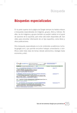 Búsqueda

Búsquedas especializadas

En la parte superior de la página de Google siempre ha habido enlaces
a búsquedas especializadas de imágenes, grupos, libros y noticias. De
ellas, las de imágenes y grupos también se pueden realizar en el panel
de opciones de la izquierda, pero otras sólo están disponibles allí. Son
útiles para encontrar información de un tipo específico, como libros y
otras publicaciones.

Otra búsqueda especializada es la de contenidos académicos (scho-
lar.google.com), que permite encontrar trabajos universitarios o cien-
tíficos sobre toda clase de temas (desde astronomía y biología hasta
economía y arte).




                               Guía de herramientas Google para periodistas
                                                                              25
 