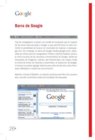Barra de Google


     Hoy los navegadores incluyen una casilla de búsqueda que la mayoría
     de las veces está asociada a Google, y que permite tener en todo mo-
     mento la posibilidad de buscar sin necesidad de ingresar a www.goo-
     gle.com. Sin embargo, la barra de Google (toolbar.google.com), dispo-
     nible por ahora para los navegadores Firefox e Internet Explorer, pone a
     la mano muchas de las opciones y herramientas de Google, desde las
     búsquedas de imágenes, noticias, del historial web y de mapas, hasta
     el correo de Gmail, los favoritos o bookmarks, la traducción de Google,
     e incluso se pueden agregar botones para sitios de terceros como Face-
     book, Wikipedia o medios de comunicación.

     Además, incluye la Sidewiki, un espacio social que permite a los usuarios
     leer y escribir comentarios sobre los resultados de búsqueda.




26
 