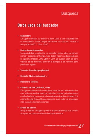 Búsqueda

Otros usos del buscador

•	 Calculadora
   En	lugar	de	utilizar	su	teléfono	o	abrir	Excel	o	una	calculadora	en	
   su	computador,	utilice	Google	para	hacer	sus	cálculos.	Pruebe	la	
   búsqueda	(2050	*	25)	+	1200.

•	 Conversiones de monedas
   Los	periodistas	económicos	no	necesitan	visitar	sitios	de	conver-
   siones	y	desperdiciar	tiempo.	Sólo	deben	hacer	una	búsqueda	con	
   el	siguiente	modelo:	200	USD	in	COP.	Se	pueden	usar	las	abre-
   viaturas	de	las	monedas,	como	en	el	ejemplo,	o	los	nombres	com-
   pletos	(en	inglés).

•	 Traductor (translate.google.com)

•	 Corrector (Quizás quiso decir…)

•	 Diccionario (define:)

•	 Cartelera de cine (películas, cine)
   En	lugar	de	buscar	en	los	complejos	sitios	de	las	cadenas	de	cine,	
   o	en	sitios	de	evaluaciones	de	películas,	busque	peliculas	rosario	
   o	peliculas	lima	y	encontrará	las	carteleras	de	estas	ciudades	(ini-
   cialmente	está	disponible	con	capitales,	pero	cada	vez	se	agregan	
   más	ciudades	latinoamericanas).

•	 Estado del tiempo
   Busque	weather	cartagena	y	verá	el	estado	del	tiempo	y	un	pronós-
   tico	para	los	próximos	días	de	la	Ciudad	Heroica.




                               Guía de herramientas Google para periodistas
                                                                              27
 