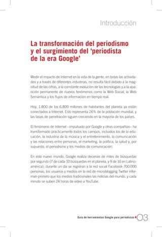Introducción

La transformación del periodismo
y el surgimiento del ‘periodista
de la era Google’

Medir el impacto de Internet en la vida de la gente, en todas las activida-
des y a través de diferentes industrias, no resulta fácil debido a la mag-
nitud de las cifras, a la constante evolución de las tecnologías y a la apa-
rición permanente de nuevos fenómenos como la Web Social, la Web
Semántica y los flujos de información en tiempo real.

Hoy, 1.800 de los 6.800 millones de habitantes del planeta ya están
conectados a Internet. Esto representa 26% de la población mundial, y
las tasas de penetración siguen creciendo en la mayoría de los países.

El fenómeno de Internet –impulsado por Google y otras compañías– ha
transformado prácticamente todos los campos, incluidos los de la edu-
cación, la industria de la música y el entretenimiento, la comunicación
y las relaciones entre personas, el marketing, la política, la salud y, por
supuesto, el periodismo y los medios de comunicación.

En este nuevo mundo, Google realiza decenas de miles de búsquedas
por segundo (7 de cada 10 búsquedas en el planeta, y 9 de 10 en Latino-
américa); durante un día se registran a la red social Facebook 700.000
personas; los usuarios y medios en la red de microblogging Twitter infor-
man primero que los medios tradicionales las noticias del mundo, y cada
minuto se suben 24 horas de video a YouTube.




                                 Guía de herramientas Google para periodistas
                                                                                O3
 