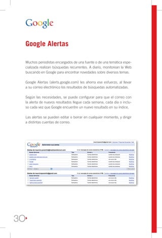 Google Alertas

     Muchos periodistas encargados de una fuente o de una temática espe-
     cializada realizan búsquedas recurrentes. A diario, monitorean la Web
     buscando en Google para encontrar novedades sobre diversos temas.

     Google Alertas (alerts.google.com) les ahorra ese esfuerzo, al llevar
     a su correo electrónico los resultados de búsquedas automatizadas.

     Según las necesidades, se puede configurar para que el correo con
     la alerta de nuevos resultados llegue cada semana, cada día o inclu-
     so cada vez que Google encuentre un nuevo resultado en su índice.

     Las alertas se pueden editar o borrar en cualquier momento, y dirigir
     a distintas cuentas de correo.




3O
 