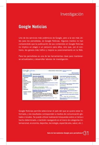 Investigación

Google Noticias

Uno	de	los	servicios	más	polémicos	de	Google,	pero	a	la	vez	más	úti-
les	para	los	periodistas,	es	Google	Noticias.	Algunos	medios	no	han	
comprendido	que	la	publicación	de	sus	contenidos	en	Google	Noticias	
no	implica	un	plagio	o	un	perjuicio	para	ellos,	sino	que,	por	el	con-
trario,	les	genera	más	tráfico	y	mejora	su	posicionamiento	en	la	Web.

Para	los	periodistas	es	una	de	las	herramientas	clave	para	mantener-
se	actualizados	y	desarrollar	labores	de	investigación.




Google	Noticias	permite	seleccionar	el	país	del	que	se	quiere	estar	in-
formado,	y	los	resultados	corresponden	a	medios	de	comunicación	glo-
bales	o	locales.	Se	puede	utilizar	realizando	búsquedas	sobre	un	tema	o	
hecho	determinado,	o	también	navegando	en	el	menú	de	categorías	(in-
ternacional,	economía,	deportes,	tecnología,	espectáculos,	salud,	etc.).



                               Guía de herramientas Google para periodistas
                                                                              31
 