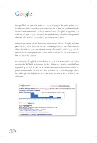 Google Noticias permite tener en una sola página los principales con-
     tenidos de centenares de medios de comunicación, sin preferencias de
     tamaño o de orientación política o económica (Google los organiza por
     relevancia), por lo que permite a los periodistas y al público en general
     obtener información contrastada sobre un mismo tema.

     Además de servir para informarse sobre la actualidad, Google Noticias
     permite encontrar información de contexto gracias a que ofrece un ar-
     chivo de noticias que permite encontrar información histórica, y una lí-
     nea de tiempo que puede dar pistas sobre la evolución de un tema o so-
     bre sucesos del pasado.

     Actualmente, Google Noticias ofrece, en una única ubicación, artículos
     de más de 10.000 fuentes en más de 15 idiomas (alrededor de 800 en
     español), y las solicitudes de adhesión de medios de comunicación si-
     guen aumentando. Incluso muchos editores de contenido pago solici-
     tan a Google que indexe sus artículos para aumentar así el tráfico a sus
     sitios web.




32
 
