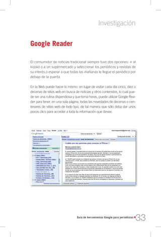 Investigación

Google Reader

El consumidor de noticias tradicional siempre tuvo dos opciones: ir al
kiosko o a un supermercado y seleccionar los periódicos y revistas de
su interés,o esperar a que todas las mañanas le llegue el periódico por
debajo de la puerta.

En la Web puede hacer lo mismo: en lugar de visitar cada día cinco, diez o
decenas de sitios web en busca de noticias y otros contenidos, lo cual pue-
de ser una rutina dispendiosa y que toma horas, puede utilizar Google Rea-
der para tener, en una sola página, todas las novedades de decenas o cen-
tenares de sitios web de todo tipo, de tal manera que sólo deba dar unos
pocos clics para acceder a toda la información que desee.




                                 Guía de herramientas Google para periodistas
                                                                                33
 