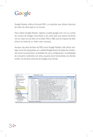 Google Reader utiliza el formato RSS, un estándar que utilizan decenas
     de miles de sitios web en el mundo.

     Para utilizar Google Reader, ingrese a reader.google.com con su cuenta
     de usuario de Google. Suscríbase a los sitios web que desee haciendo
     clic en cada uno de ellos en el botón RSS o XML que la mayoría de ellos
     ofrece (se trata de un botón color naranja).

     Aunque hay otros lectores de RSS como Google Reader, éste ofrece ven-
     tajas como las búsquedas con calidad Google dentro de todos los conteni-
     dos de las suscripciones, la facilidad de uso y configuración, la posibilidad
     de compartir contenidos con otros usuarios de la herramienta y la interfaz
     similar a la de otros servicios de Google como Gmail.




34
 
