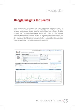 Investigación

Google Insights for Search

Esta herramienta, disponible en www.google.com/insights/search, es
una de las joyas de Google para los periodistas. Los millones de bús-
quedas que los usuarios de Google realizan en todo el mundo permiten
encontrar tendencias sobre el interés de la gente por diversos temas, so-
bre la popularidad de personajes, productos o lugares turísticos, o sobre
características de los usuarios de algunos países.




                                Guía de herramientas Google para periodistas
                                                                               35
 