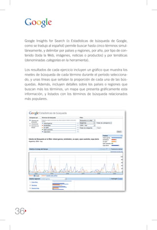 Google Insights for Search (o Estadísticas de búsqueda de Google,
     como se tradujo al español) permite buscar hasta cinco términos simul-
     táneamente, y delimitar por países y regiones, por año, por tipo de con-
     tenido (toda la Web, imágenes, noticias o productos) y por temáticas
     (denominadas categorías en la herramienta).

     Los resultados de cada ejercicio incluyen un gráfico que muestra los
     niveles de búsqueda de cada término durante el período selecciona-
     do, y unas líneas que señalan la proporción de cada una de las bús-
     quedas. Además, incluyen detalles sobre los países o regiones que
     buscan más los términos, un mapa que presenta gráficamente esta
     información, y listados con los términos de búsqueda relacionados
     más populares.




36
 