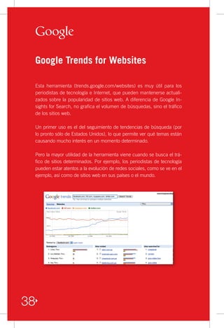 Google Trends for Websites

     Esta herramienta (trends.google.com/websites) es muy útil para los
     periodistas de tecnología e Internet, que pueden mantenerse actuali-
     zados sobre la popularidad de sitios web. A diferencia de Google In-
     sights for Search, no grafica el volumen de búsquedas, sino el tráfico
     de los sitios web.

     Un primer uso es el del seguimiento de tendencias de búsqueda (por
     lo pronto sólo de Estados Unidos), lo que permite ver qué temas están
     causando mucho interés en un momento determinado.

     Pero la mayor utilidad de la herramienta viene cuando se busca el trá-
     fico de sitios determinados. Por ejemplo, los periodistas de tecnología
     pueden estar atentos a la evolución de redes sociales, como se ve en el
     ejemplo, así como de sitios web en sus países o el mundo.




38
 