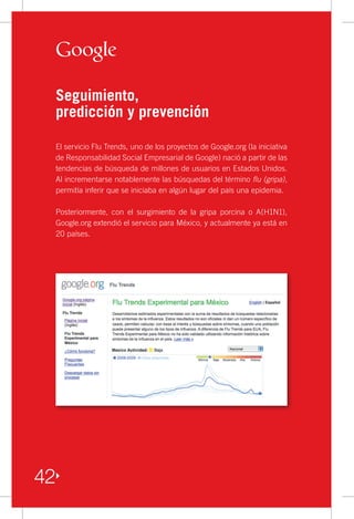 Seguimiento,
     predicción y prevención

     El servicio Flu Trends, uno de los proyectos de Google.org (la iniciativa
     de Responsabilidad Social Empresarial de Google) nació a partir de las
     tendencias de búsqueda de millones de usuarios en Estados Unidos.
     Al incrementarse notablemente las búsquedas del término flu (gripa),
     permitía inferir que se iniciaba en algún lugar del país una epidemia.

     Posteriormente, con el surgimiento de la gripa porcina o A(H1N1),
     Google.org extendió el servicio para México, y actualmente ya está en
     20 países.




42
 