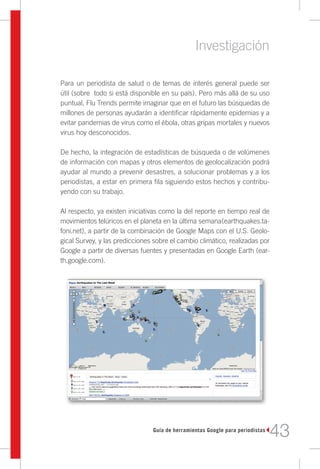 Investigación

Para un periodista de salud o de temas de interés general puede ser
útil (sobre todo si está disponible en su país). Pero más allá de su uso
puntual, Flu Trends permite imaginar que en el futuro las búsquedas de
millones de personas ayudarán a identificar rápidamente epidemias y a
evitar pandemias de virus como el ébola, otras gripas mortales y nuevos
virus hoy desconocidos.

De hecho, la integración de estadísticas de búsqueda o de volúmenes
de información con mapas y otros elementos de geolocalización podrá
ayudar al mundo a prevenir desastres, a solucionar problemas y a los
periodistas, a estar en primera fila siguiendo estos hechos y contribu-
yendo con su trabajo.

Al respecto, ya existen iniciativas como la del reporte en tiempo real de
movimientos telúricos en el planeta en la última semana(earthquakes.ta-
foni.net), a partir de la combinación de Google Maps con el U.S. Geolo-
gical Survey, y las predicciones sobre el cambio climático, realizadas por
Google a partir de diversas fuentes y presentadas en Google Earth (ear-
th.google.com).




                                Guía de herramientas Google para periodistas
                                                                               43
 