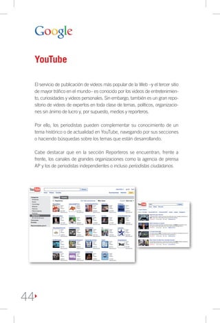 YouTube

 El servicio de publicación de videos más popular de la Web –y el tercer sitio
 de mayor tráfico en el mundo– es conocido por los videos de entretenimien-
 to, curiosidades y videos personales. Sin embargo, también es un gran repo-
 sitorio de videos de expertos en toda clase de temas, políticos, organizacio-
 nes sin ánimo de lucro y, por supuesto, medios y reporteros.

 Por ello, los periodistas pueden complementar su conocimiento de un
 tema histórico o de actualidad en YouTube, navegando por sus secciones
 o haciendo búsquedas sobre los temas que están desarrollando.

 Cabe destacar que en la sección Reporteros se encuentran, frente a
 frente, los canales de grandes organizaciones como la agencia de prensa
 AP y los de periodistas independientes o incluso periodistas ciudadanos.




44
 