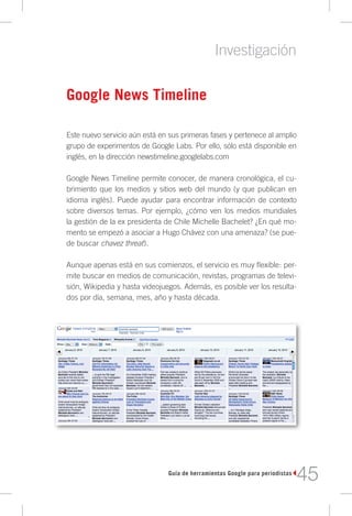 Investigación

Google News Timeline

Este nuevo servicio aún está en sus primeras fases y pertenece al amplio
grupo de experimentos de Google Labs. Por ello, sólo está disponible en
inglés, en la dirección newstimeline.googlelabs.com

Google News Timeline permite conocer, de manera cronológica, el cu-
brimiento que los medios y sitios web del mundo (y que publican en
idioma inglés). Puede ayudar para encontrar información de contexto
sobre diversos temas. Por ejemplo, ¿cómo ven los medios mundiales
la gestión de la ex presidenta de Chile Michelle Bachelet? ¿En qué mo-
mento se empezó a asociar a Hugo Chávez con una amenaza? (se pue-
de buscar chavez threat).

Aunque apenas está en sus comienzos, el servicio es muy flexible: per-
mite buscar en medios de comunicación, revistas, programas de televi-
sión, Wikipedia y hasta videojuegos. Además, es posible ver los resulta-
dos por día, semana, mes, año y hasta década.




                               Guía de herramientas Google para periodistas
                                                                              45
 
