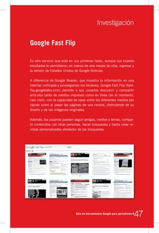 Investigación

Google Fast Flip

Es	otro	servicio	que	está	en	sus	primeras	fases,	aunque	sus	buenos	
resultados	le	permitieron,	en	menos	de	seis	meses	de	vida,	ingresar	a	
la	versión	de	Estados	Unidos	de	Google	Noticias.

A	diferencia	de	Google	Reader,	que	muestra	la	información	en	una	
interfaz	unificada	y	privilegiando	los	titulares,	Google	Fast	Flip	(fast-
flip.googlelabs.com)	 permite	 a	 sus	 usuarios	 descubrir	 y	 compartir	
artículos	tanto	de	medios	impresos	como	en	línea	(en	el	momento,	
casi	cien),	con	la	capacidad	de	ojear	entre	los	diferentes	medios	tan	
rápido	como	al	pasar	las	páginas	de	una	revista,	disfrutando	de	su	
diseño	y	de	las	imágenes	originales.

Además,	los	usuarios	pueden	seguir	amigos,	medios	y	temas,	compar-
tir	contenidos	con	otras	personas,	hacer	búsquedas	y	hasta	crear	re-
vistas	personalizadas	alrededor	de	las	búsquedas.




                                Guía de herramientas Google para periodistas
                                                                               47
 
