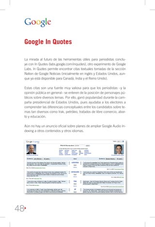 Google In Quotes

     La mirada al futuro de las herramientas útiles para periodistas conclu-
     ye con In Quotes (labs.google.com/inquotes), otro experimento de Google
     Labs. In Quotes permite encontrar citas textuales tomadas de la sección
     Nation de Google Noticias (inicialmente en inglés y Estados Unidos, aun-
     que ya está disponible para Canadá, India y el Reino Unido).

     Estas citas son una fuente muy valiosa para que los periodistas –y la
     opinión pública en general– se enteren de la posición de personajes pú-
     blicos sobre diversos temas. Por ello, ganó popularidad durante la cam-
     paña presidencial de Estados Unidos, pues ayudaba a los electores a
     comprender las diferencias conceptuales entre los candidatos sobre te-
     mas tan diversos como Irak, petróleo, tratados de libre comercio, abor-
     to y educación.

     Aún no hay un anuncio oficial sobre planes de ampliar Google Audio In-
     dexing a otros contenidos y otros idiomas.




48
 
