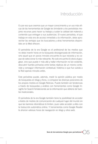 Introducción

Es por eso que creemos que un mayor conocimiento y un uso más efi-
caz de las herramientas de Google les brindarán a los periodistas me-
jores recursos para hacer su trabajo y cuidar la calidad del material y
contenido que entregan a sus audiencias. El nuevo periodista, el que
trabaja en esta era de acceso inmediato a la información, debe apro-
vechar las ventajas que los buscadores y otras herramientas disponi-
bles en la Web ofrecen.

El periodista de la era Google es el profesional de los medios que
no debe invertir horas en la búsqueda desorganizada de información,
sino aquel que en pocos minutos encuentra lo que necesita y es ca-
paz de seleccionar lo más relevante. No solo encuentra lo obvio al goo-
glear, sino que puede ir más allá y hallar información no tan evidente,
descubrir fuentes primarias entre tantas réplicas de un mismo conte-
nido y conseguir información contextual, histórica o que fue subida a
la Red apenas minutos antes.

Este periodista puede, además, medir la opinión pública por medio
de búsquedas en blogs y foros, o comparar las diversas posiciones de
los propios medios en Google Noticias. Puede también ver tendencias
a través de búsquedas y análisis con herramientas como Google In-
sights for Search fortaleciendo así la información que obtiene de fuen-
tes tradicionales.

El periodista de la era Google también tiene la posibilidad de acceder
a textos de medios de comunicación de cualquier lugar del mundo sin
que las barreras idiomáticas lo limiten, pues sabe acceder a ellos con
la traducción automática online. Y herramientas como Google Reader
le ahorran valiosas horas de navegación en blogs y sitios web.




                               Guía de herramientas Google para periodistas
                                                                              O5
 