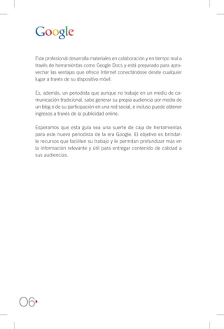 Este profesional desarrolla materiales en colaboración y en tiempo real a
     través de herramientas como Google Docs y está preparado para apro-
     vechar las ventajas que ofrece Internet conectándose desde cualquier
     lugar a través de su dispositivo móvil.

     Es, además, un periodista que aunque no trabaje en un medio de co-
     municación tradicional, sabe generar su propia audiencia por medio de
     un blog o de su participación en una red social, e incluso puede obtener
     ingresos a través de la publicidad online.

     Esperamos que esta guía sea una suerte de caja de herramientas
     para este nuevo periodista de la era Google. El objetivo es brindar-
     le recursos que faciliten su trabajo y le permitan profundizar más en
     la información relevante y útil para entregar contenido de calidad a
     sus audiencias.




O6
 